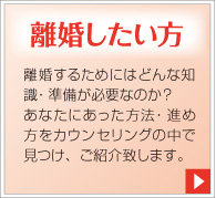 離婚したい方。離婚するためにはどんな知識・準備が必要なのか?あなたにあった方法・進め方をカウンセリングの中で見つけ、ご紹介致します。